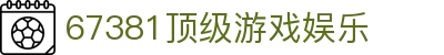 67381顶级游戏娱乐_67381顶级游戏娱乐平台_官方注册网址